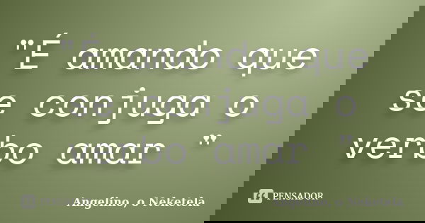 "É amando que se conjuga o verbo amar "... Frase de Angelino, o Neketela.
