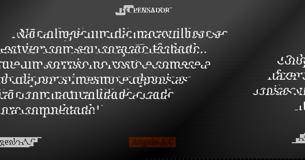 Não almeje um dia maravilhoso se estiver com seu coração fechado... Coloque um sorriso no rosto e comece a fazer do dia por si mesmo e depois as coisas virão co... Frase de Angelo A C.