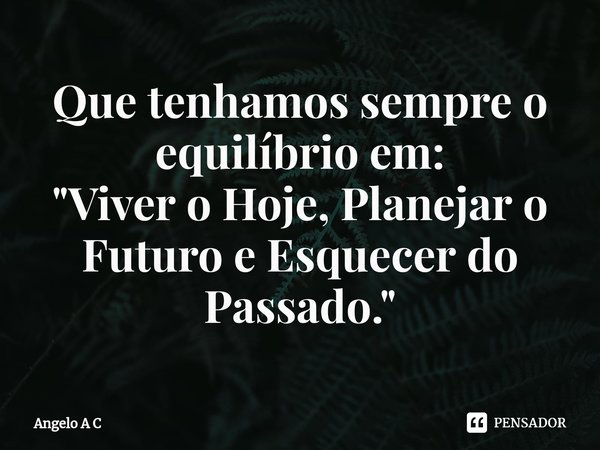 ⁠Que tenhamos sempre o equilíbrio em:
"Viver o Hoje, Planejar o Futuro e Esquecer do Passado."... Frase de Angelo A C.