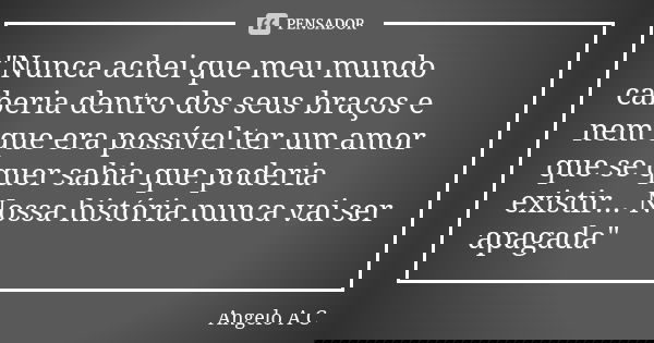 "Nunca achei que meu mundo caberia dentro dos seus braços e nem que era possível ter um amor que se quer sabia que poderia existir... Nossa história nunca ... Frase de Angelo A. C..
