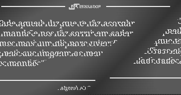 "Sabe aquela luz que te faz acordar pela manhã e nos faz sorrir em saber que temos mais um dia para viver? Troco ela pela sua imagem ao meu lado todas as m... Frase de Angelo A C.