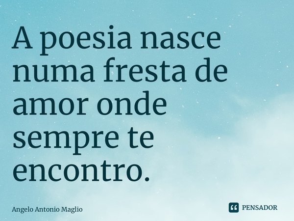 ⁠A poesia nasce numa fresta de amor onde sempre te encontro.... Frase de Angelo Antonio Maglio.