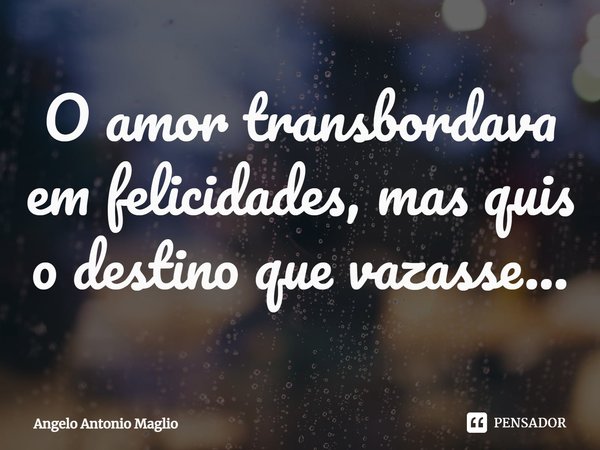 ⁠O amor transbordava em felicidades, mas quis o destino que vazasse...... Frase de Angelo Antonio Maglio.
