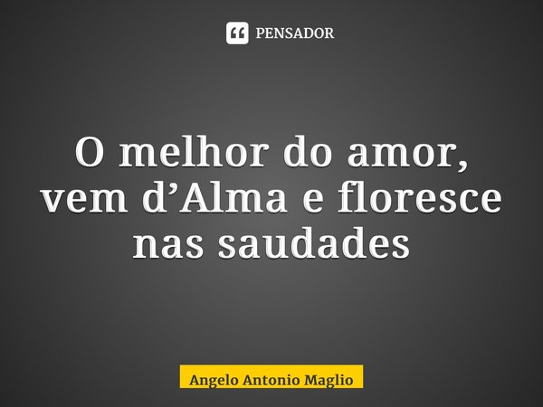 O melhor do amor, vem d’Alma e floresce nas saudades... Frase de Angelo Antonio Maglio.