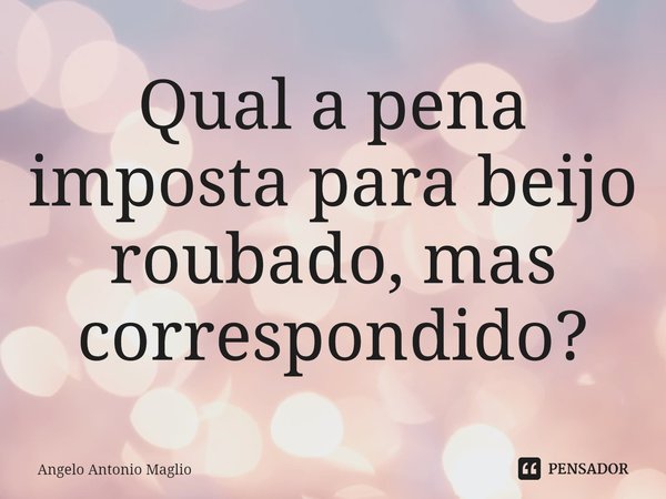 ⁠Qual a pena imposta para beijo roubado, mas correspondido?... Frase de Angelo Antonio Maglio.