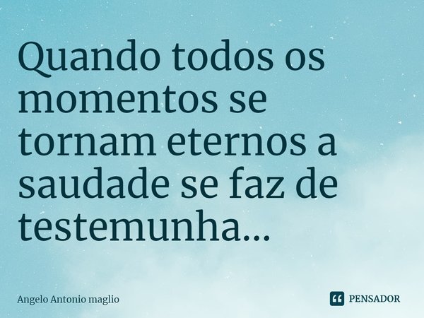 ⁠Quando todos os momentos se tornam eternos a saudade se faz de testemunha...... Frase de Angelo Antonio Maglio.