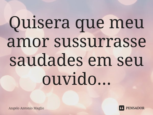 ⁠Quisera que meu amor sussurrasse saudades em seu ouvido...... Frase de Angelo Antonio Maglio.