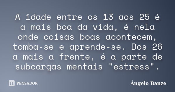 A idade entre os 13 aos 25 é a mais boa da vida, é nela onde coisas boas acontecem, tomba-se e aprende-se. Dos 26 a mais a frente, é a parte de subcargas mentai... Frase de Ângelo Banze.