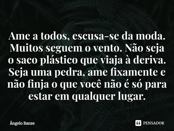 Ame a todos, escusa-se ⁠da moda. Muitos seguem o vento. Não seja o saco plástico que viaja à deriva. Seja uma pedra, ame fixamente e não finja o que você não é ... Frase de Ângelo Banze.