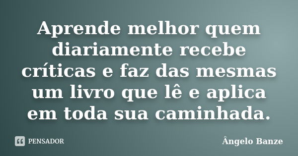 Aprende melhor quem diariamente recebe críticas e faz das mesmas um livro que lê e aplica em toda sua caminhada.... Frase de Ângelo Banze.