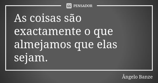 As coisas são exactamente o que almejamos que elas sejam.... Frase de Ângelo Banze.