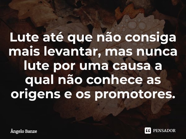 ⁠⁠Lute até que não consiga mais levantar, mas nunca lute por uma causa a qual não conhece as origens e os promotores.... Frase de Ângelo Banze.