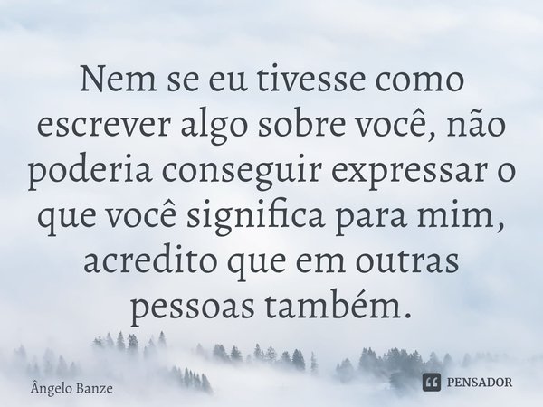 Nem se eu tivesse como escrever algo sobre você, não poderia conseguir expressar o que você significa para mim, acredito que em outras pessoas também.... Frase de Ângelo Banze.
