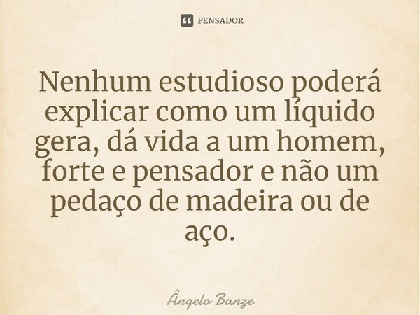 ⁠Nenhum estudioso poderá explicar como um líquido gera, dá vida a um homem, forte e pensador e não um pedaço de madeira ou de aço.... Frase de Ângelo Banze.