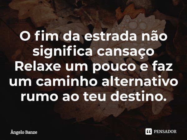 O fim da estrada não significa cansaço
Relaxe um pouco e faz um caminho alternativo rumo ao teu destino.... Frase de Ângelo Banze.
