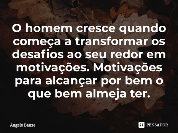 O homem cresce quando começa a transformar os desafios ao seu redor em motivações. Motivações para alcançar por bem o que bem almeja ter.... Frase de Ângelo Banze.