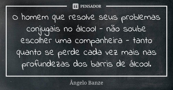 O homem que resolve seus problemas conjugais no álcool - não soube escolher uma companheira - tanto quanto se perde cada vez mais nas profundezas dos barris de ... Frase de Ângelo Banze.