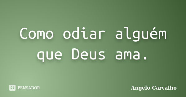 Como odiar alguém que Deus ama.... Frase de Angelo Carvalho.