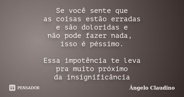 Se você sente que as coisas estão erradas e são doloridas e não pode fazer nada, isso é péssimo. Essa impotência te leva pra muito próximo da insignificância... Frase de Ângelo Claudino.