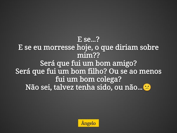 E se…? E se eu morresse hoje, o que diriam sobre mim?? Será que fui um bom amigo? Será que fui um bom filho? Ou se ao menos fui um bom colega? Não sei, talvez t... Frase de Ângelo.