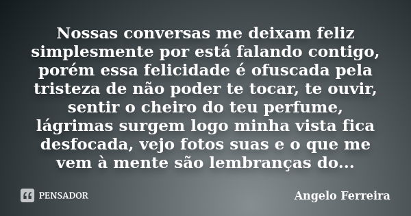 Nossas conversas me deixam feliz simplesmente por está falando contigo, porém essa felicidade é ofuscada pela tristeza de não poder te tocar, te ouvir, sentir o... Frase de Angelo Ferreira.