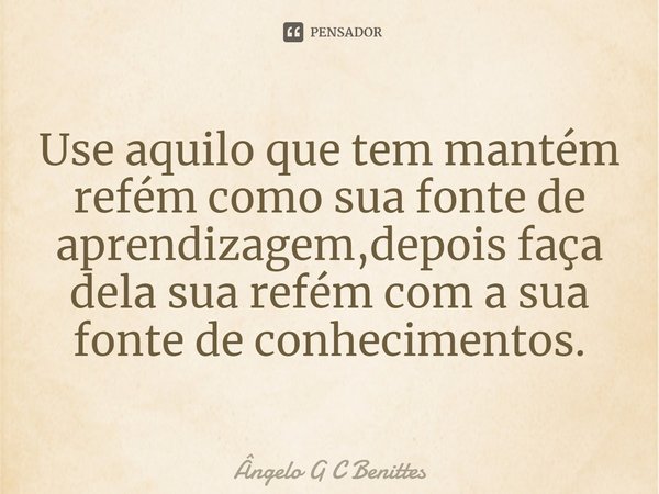 ⁠Use aquilo que tem mantém refém como sua fonte de aprendizagem,depois faça dela sua refém com a sua fonte de conhecimentos.... Frase de Ângelo G C Benittes.