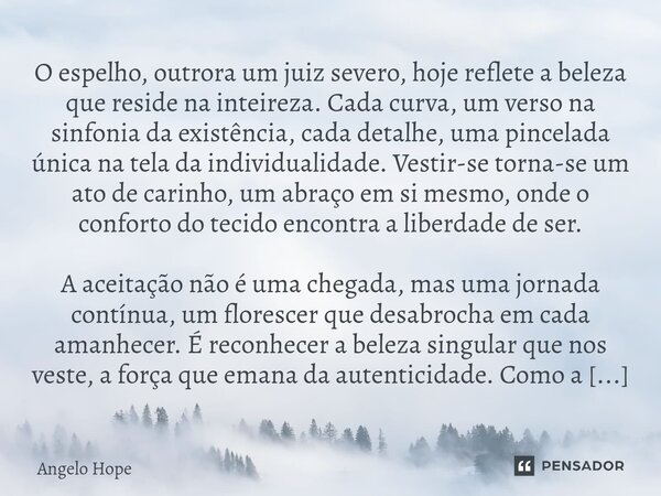 O espelho, outrora um juiz severo, hoje reflete a beleza que reside na inteireza. Cada curva, um verso na sinfonia da existência, cada detalhe, uma pincelada ú... Frase de Angelo Hope.