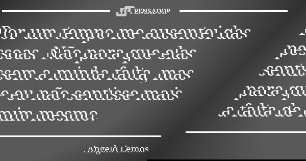 Por um tempo me ausentei das pessoas. Não para que elas sentissem a minha falta, mas para que eu não sentisse mais a falta de mim mesmo.... Frase de Angelo Lemos.