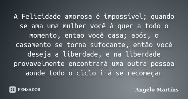 A Felicidade amorosa é impossível; quando se ama uma mulher você à quer a todo o momento, então você casa; após, o casamento se torna sufocante, então você dese... Frase de Angelo Martins.