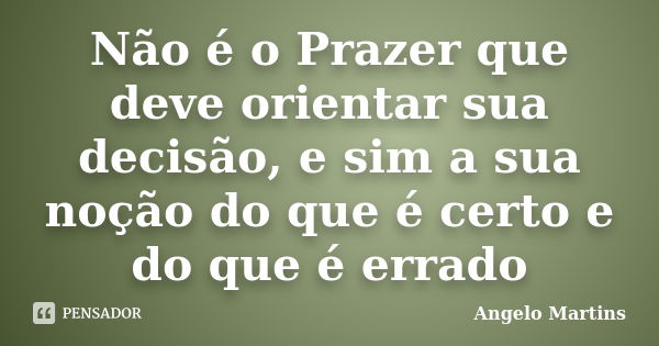 Não é o Prazer que deve orientar sua decisão, e sim a sua noção do que é certo e do que é errado... Frase de Angelo Martins.