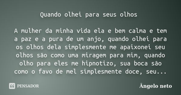 Quando olhei para seus olhos A mulher da minha vida ela e bem calma e tem a paz e a pura de um anjo, quando olhei para os olhos dela simplesmente me apaixonei s... Frase de Ângelo neto.