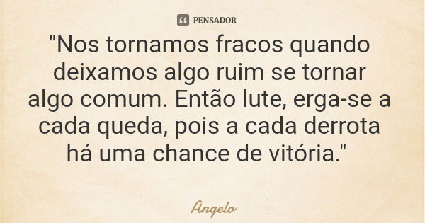 "Nos tornamos fracos quando deixamos algo ruim se tornar algo comum. Então lute, erga-se a cada queda, pois a cada derrota há uma chance de vitória."... Frase de Angelo.