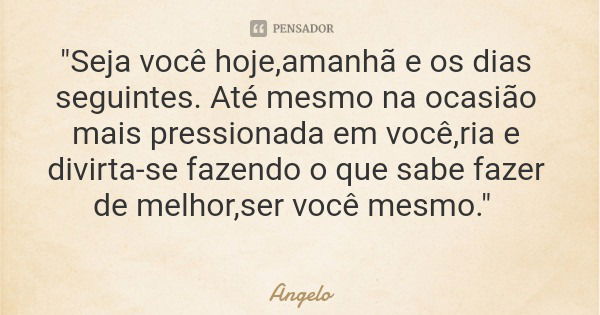 "Seja você hoje,amanhã e os dias seguintes. Até mesmo na ocasião mais pressionada em você,ria e divirta-se fazendo o que sabe fazer de melhor,ser você mesm... Frase de Angelo.