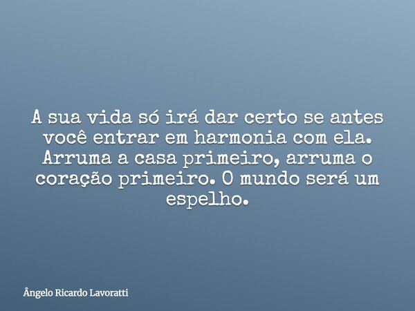 A sua vida só irá dar certo se antes você entrar em harmonia com ela. Arruma a casa primeiro, arruma o coração primeiro. O mundo será um espelho.... Frase de Ângelo Ricardo Lavoratti.