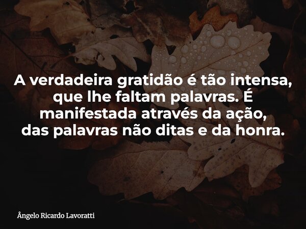 A verdadeira gratidão é tão intensa, que lhe faltam palavras. É manifestada através da ação, das palavras não ditas e da honra.... Frase de Ângelo Ricardo Lavoratti.