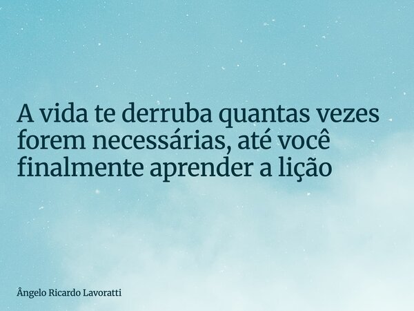 A vida te derruba quantas vezes forem necessárias, até você finalmente aprender a lição... Frase de Ângelo Ricardo Lavoratti.