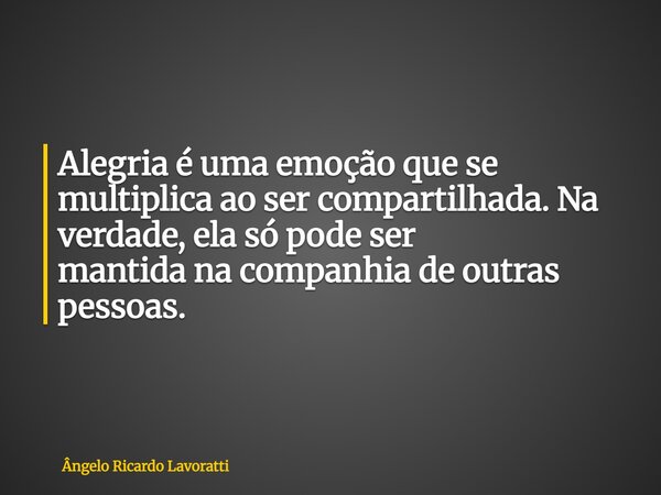 Alegria é uma emoção que se multiplica ao ser compartilhada. Na verdade, ela só pode ser mantida na companhia de outras pessoas.... Frase de Ângelo Ricardo Lavoratti.