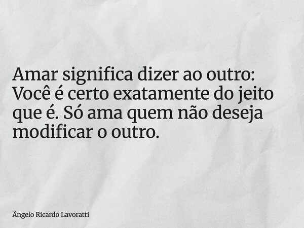 Amar significa dizer ao outro: Você é certo exatamente do jeito que é. Só ama quem não deseja modificar o outro.... Frase de Ângelo Ricardo Lavoratti.