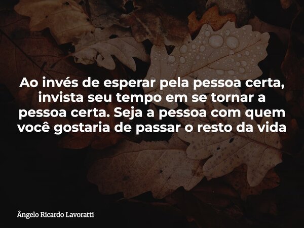 Ao invés de esperar pela pessoa certa, invista seu tempo em se tornar a pessoa certa. Seja a pessoa com quem você gostaria de passar o resto da vida... Frase de Ângelo Ricardo Lavoratti.