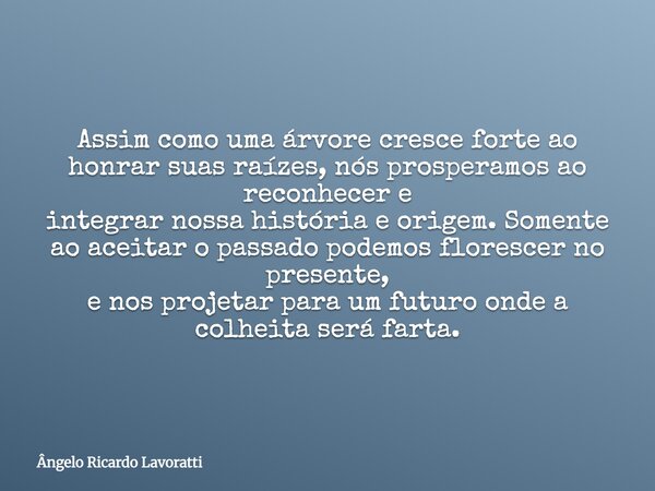 Assim como uma árvore cresce forte ao honrar suas raízes, nós prosperamos ao reconhecer e integrar nossa história e origem. Somente ao aceitar o passado podemos... Frase de Ângelo Ricardo Lavoratti.