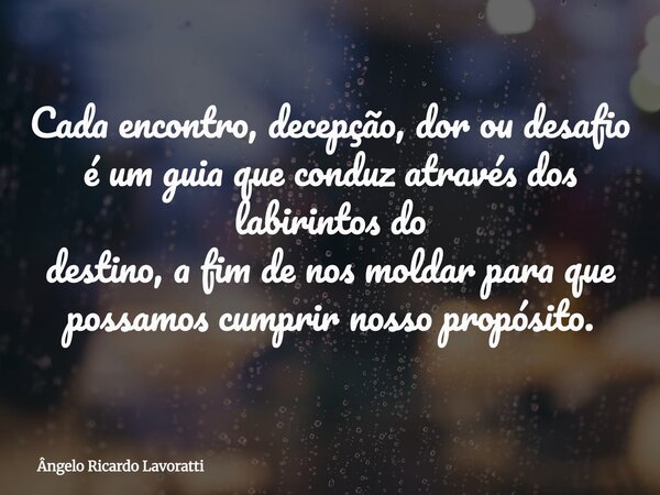 Cada encontro, decepção, dor ou desafio é um guia que conduz através dos labirintos do destino, a fim de nos moldar para que possamos cumprir nosso propósito.... Frase de Ângelo Ricardo Lavoratti.