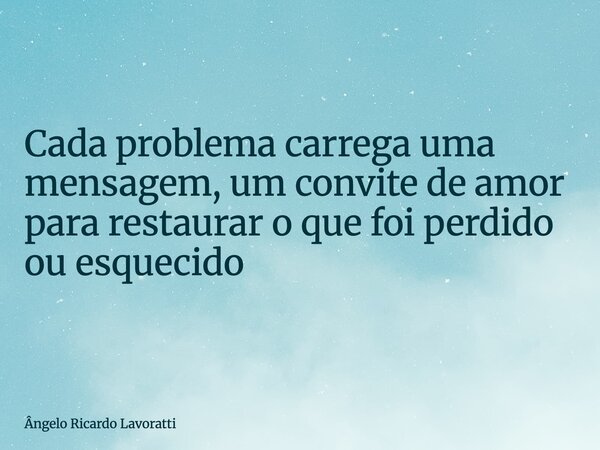 Cada problema carrega uma mensagem, um convite de amor para restaurar o que foi perdido ou esquecido... Frase de Ângelo Ricardo Lavoratti.