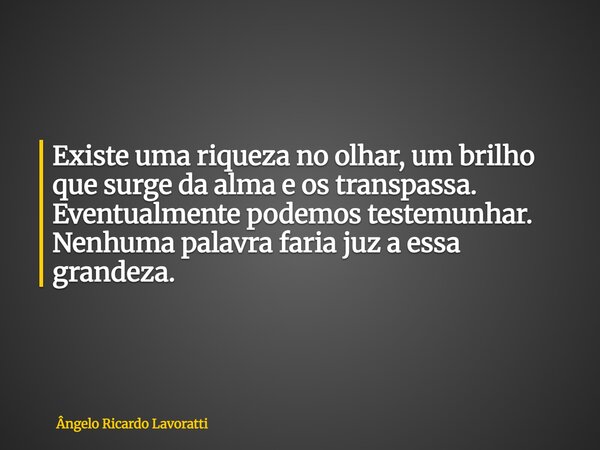 Existe uma riqueza no olhar, um brilho que surge da alma e os transpassa. Eventualmente podemos testemunhar. Nenhuma palavra faria juz a essa grandeza.... Frase de Ângelo Ricardo Lavoratti.