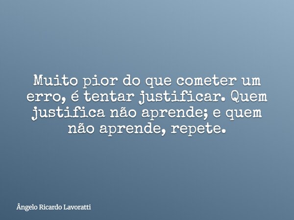 Muito pior do que cometer um erro, é tentar justificar. Quem justifica não aprende; e quem não aprende, repete.... Frase de Ângelo Ricardo Lavoratti.
