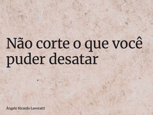 Não corte o que você puder desatar... Frase de Ângelo Ricardo Lavoratti.