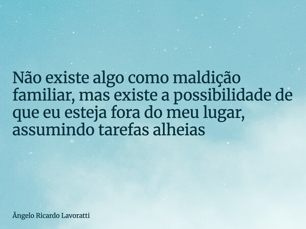 Não existe algo como maldição familiar, mas existe a possibilidade de que eu esteja fora do meu lugar, assumindo tarefas alheias... Frase de Ângelo Ricardo Lavoratti.
