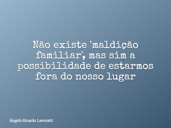 Não existe 'maldição familiar', mas sim a possibilidade de estarmos fora do nosso lugar... Frase de Ângelo Ricardo Lavoratti.