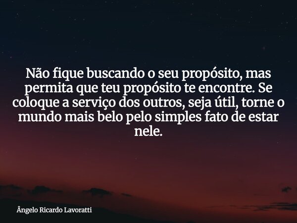 Não fique buscando o seu propósito, mas permita que teu propósito te encontre. Se coloque a serviço dos outros, seja útil, torne o mundo mais belo pelo simples ... Frase de Ângelo Ricardo Lavoratti.