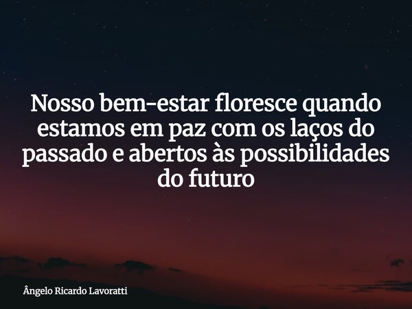 Nosso bem-estar floresce quando estamos em paz com os laços do passado e abertos às possibilidades do futuro... Frase de Ângelo Ricardo Lavoratti.