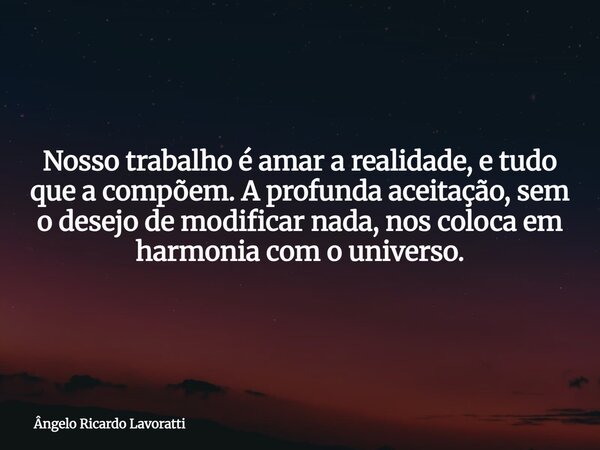 Nosso trabalho é amar a realidade, e tudo que a compõem. A profunda aceitação, sem o desejo de modificar nada, nos coloca em harmonia com o universo.... Frase de Ângelo Ricardo Lavoratti.